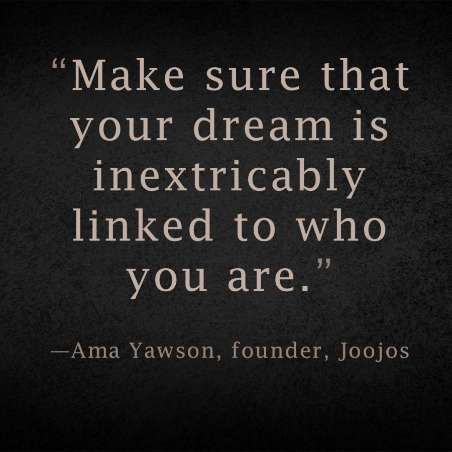 Make sure that your dream is inextricably linked to who you are. Ama Yawson